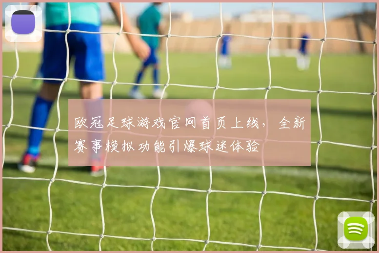 欧冠足球游戏官网首页上线，全新赛事模拟功能引爆球迷体验