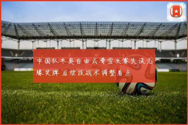 中国队冬奥自由式滑雪决赛失误无缘奖牌 后续技战术调整看点