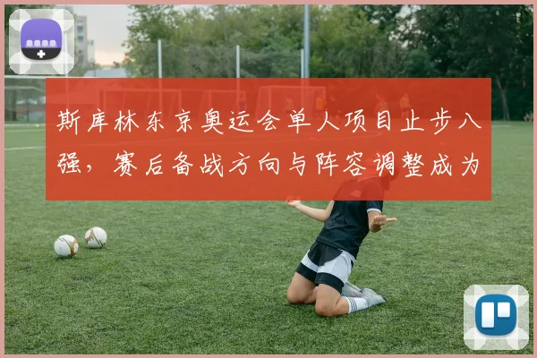 斯库林东京奥运会单人项目止步八强，赛后备战方向与阵容调整成为主要看点