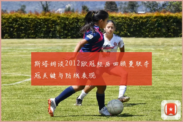 斯塔姆谈2012欧冠经历回顾曼联夺冠关键与防线表现