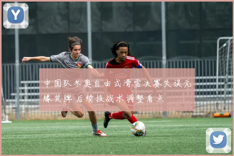 中国队冬奥自由式滑雪决赛失误无缘奖牌 后续技战术调整看点