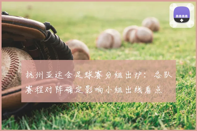 杭州亚运会足球赛分组出炉：各队赛程对阵确定影响小组出线看点