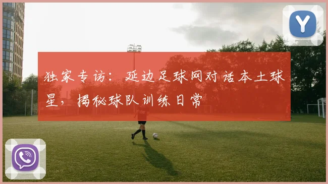 独家专访：延边足球网对话本土球星，揭秘球队训练日常