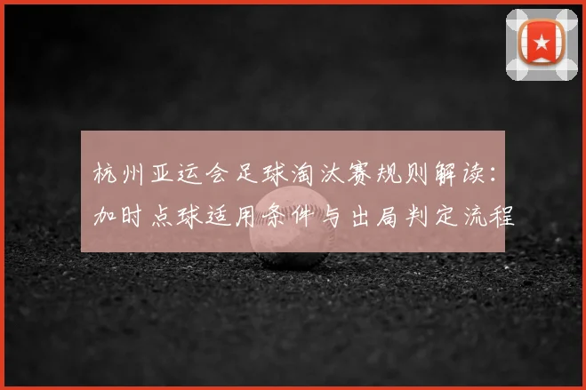 杭州亚运会足球淘汰赛规则解读：加时点球适用条件与出局判定流程影响对阵安排