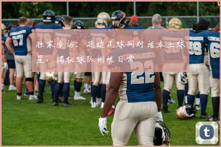 独家专访：延边足球网对话本土球星，揭秘球队训练日常
