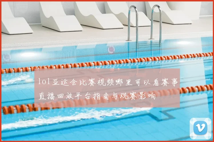 lol亚运会比赛视频哪里可以看赛事直播回放平台指南与观赛影响