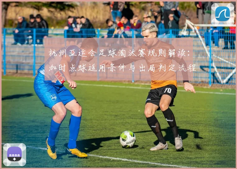 杭州亚运会足球淘汰赛规则解读：加时点球适用条件与出局判定流程影响对阵安排