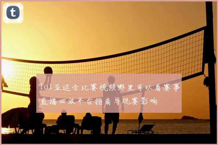 lol亚运会比赛视频哪里可以看赛事直播回放平台指南与观赛影响